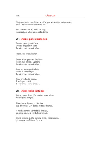 178	 CÂNTICOS
Ninguém pode vir a Mim, se o Pai que Me enviou o não trouxer
e Eu o ressuscitarei no último dia.
Em verdade, em verdade vos digo:
o que crê em Mim tem a vida eterna.
254. Quanta paz e quanto bem
Quanta paz e quanto bem,
Quanta alegria nos vem
De vivermos como irmãos.
Assim seja eternamente.
Como a luz que vem da altura
Assim nos enche a ventura
De vivermos como irmãos.
Qual perfume que inebria,
Assim a doce alegria
De vivermos como irmãos.
Qual orvalho da manhã,
É a alegria cristã
De vivermos como irmãos.
255. Quem comer deste pão
Quem comer deste pão e beber deste vinho
Viverá para sempre.
Disse Jesus: Eu sou o Pão vivo,
que desceu do Céu para a vida do mundo.
A minha carne é verdadeira comida,
e o meu sangue é verdadeira bebida.
Quem come a minha carne e bebe o meu sangue,
permanece em Mim e Eu nele.
 