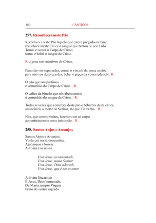 180	 CÂNTICOS
257. Reconhecei neste Pão
Reconhecei neste Pão Aquele que esteve pregado na Cruz;
reconhecei neste Cálice o sangue que brotou do seu Lado.
Tomai e comei o Corpo de Cristo;
tomai e bebei o sangue de Cristo.
R. Agora sois membros de Cristo.
Para não vos separardes, comei o vínculo da vossa união;
para não vos desprezardes, bebei o preço da vossa redenção. R.
O pão que nós partimos
é comunhão do Corpo de Cristo. R.
O cálice da bênção que nós abençoamos
é comunhão do sangue de Cristo. R.
Todas as vezes que comerdes deste pão e beberdes deste cálice,
anunciareis a morte do Senhor, até que Ele venha. R.
Nós, que somos muitos, fazemos um só corpo
ao participarmos neste único pão. R.
258. Santos Anjos e Arcanjos
Santos Anjos e Arcanjos,
Vinde em nossa companhia.
Ajudai-nos a louvar
A divina Eucaristia.
	 Viva Jesus sacramentado,
	 Viva Jesus, nosso Senhor.
	 Viva Jesus, Deus adorado,
	 Viva Jesus, que é nosso amor.
A divina Eucaristia
É Jesus, Deus humanado,
De Maria sempre Virgem
Fruto do ventre sagrado.
 