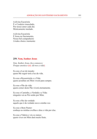 ADORAÇÃO DO SANTÍSSIMO SACRAMENTO	 181
A divina Eucaristia
É o Cordeiro imaculado,
Por nosso amor cada dia
Misticamente imolado.
A divina Eucaristia
É Jesus no Sacramento,
Nosso fiel companheiro
A toda a hora e momento
259. Vem, Senhor Jesus
Vem, Senhor Jesus, fica connosco:
Porque anoitece (ou: dá-nos a vida).
Eu sou a Luz do mundo:
quem Me seguir terá a luz da vida.
Eu sou a Ressurreição e a Vida:
quem acreditar em Mim viverá para sempre.
Eu sou o Pão da vida:
quem comer deste Pão viverá eternamente.
Eu sou o Caminho, a Verdade e a Vida:
ninguém vai ao Pai senão por Mim.
Eu sou o Rei da verdade:
aquele que é da verdade ouve a minha voz.
Eu sou o Bom Pastor:
conheço as minhas ovelhas e dou a vida por elas.
Eu sou a Videira e vós os ramos:
quem viver em Mim dará muito fruto.
 