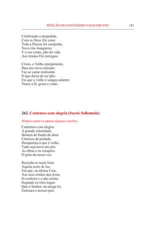 BÊNÇÃO DO SANTÍSSIMO SACRAMENTO	 183
Celebrando a despedida,
Com os Doze Ele ceou:
Toda a Páscoa foi cumprida,
Novo rito inaugurou;
E o seu corpo, pão da vida,
Aos irmãos Ele entregou.
Cristo, o Verbo omnipotente,
Deu-nos nova refeição:
Faz-se carne realmente
O que deixa de ser pão;
Eis que o vinho é sangue ardente:
Vence a fé, gosto e visão.
262. Cantemos com alegria (Sacris Sollemniis)
(Podem cantar-se apenas algumas estrofes)
Cantemos com alegria
A grande solenidade,
Brotem do fundo da alma
Cânticos de piedade.
Desapareça o que é velho,
Tudo seja novo em nós:
As obras e os corações,
O grito da nossa voz.
Recorda-se nesta festa
Aquela noite de luz,
Em que, na última Ceia,
Aos seus irmãos deu Jesus
O cordeiro e o pão ázimo
Segundo os ritos legais
Que o Senhor, na antiga lei,
Ensinara a nossos pais.
 