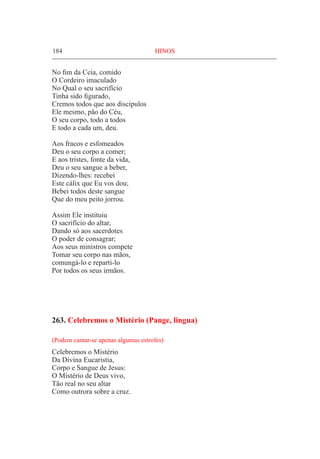 184	 HINOS
No fim da Ceia, comido
O Cordeiro imaculado
No Qual o seu sacrifício
Tinha sido figurado,
Cremos todos que aos discípulos
Ele mesmo, pão do Céu,
O seu corpo, todo a todos
E todo a cada um, deu.
Aos fracos e esfomeados
Deu o seu corpo a comer;
E aos tristes, fonte da vida,
Deu o seu sangue a beber,
Dizendo-lhes: recebei
Este cálix que Eu vos dou;
Bebei todos deste sangue
Que do meu peito jorrou.
Assim Ele instituiu
O sacrifício do altar,
Dando só aos sacerdotes
O poder de consagrar;
Aos seus ministros compete
Tomar seu corpo nas mãos,
comungá-lo e reparti-lo
Por todos os seus irmãos.
263. Celebremos o Mistério (Pange, lingua)
(Podem cantar-se apenas algumas estrofes)
Celebremos o Mistério
Da Divina Eucaristia,
Corpo e Sangue de Jesus:
O Mistério de Deus vivo,
Tão real no seu altar
Como outrora sobre a cruz.
 