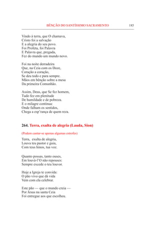 BÊNÇÃO DO SANTÍSSIMO SACRAMENTO	 185
Vindo à terra, que O chamava,
Cristo foi a salvação
E a alegria do seu povo.
Foi Profeta, foi Palavra
E Palavra que, pregada,
Fez do mundo um mundo novo.
Foi na noite derradeira
Que, na Ceia com os Doze,
Coração a coração,
Se deu todo e para sempre.
Mãos em bênção sobre a mesa
Da primeira Comunhão.
Assim, Deus, que Se fez homem,
Tudo fez em plenitude
De humildade e de pobreza.
E o milagre continua:
Onde falham os sentidos,
Chega a esp’rança de quem reza.
264. Terra, exulta de alegria (Lauda, Sion)
(Podem cantar-se apenas algumas estrofes)
Terra, exulta de alegria,
Louva teu pastor e guia,
Com teus hinos, tua voz.
Quanto possas, tanto ouses,
Em louvá-l’O não repouses:
Sempre excede o teu louvor.
Hoje a Igreja te convida:
O pão vivo que dá vida
Vem com ela celebrar.
Este pão — que o mundo creia —
Por Jesus na santa Ceia
Foi entregue aos que escolheu.
 