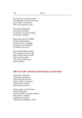 186	 HINOS
Eis o pão que os Anjos comem
Transformado em pão do homem;
Só os filhos o consomem:
Não será lançado aos cães.
Em sinais prefigurado,
Por Abraão imolado,
No cordeiro aos pais foi dado,
No deserto foi maná.
Bom pastor, pão da verdade,
Tende de nós piedade,
Conservai-nos na unidade,
Extingui nossa orfandade,
E conduzi-nos ao Pai.
Aos mortais dando comida,
Dais também o pão da vida:
Que a família assim nutrida
Seja um dia reunida
Aos convivas lá do Céu.
Amen. Aleluia.
265. Veneremos, adoremos (Tantum ergo sacramentum)
Veneremos, adoremos
A presença do Senhor,
Nossa luz e pão da Vida,
Cante a alma o seu louvor.
Adoremos no sacrário
Deus oculto por amor.
Dêmos glória ao Pai do Céu,
Infinita majestade,
Glória ao Filho e ao Santo Espírito,
Em espírito e verdade
Veneremos, adoremos
A Santíssima Trindade. Amen.
 