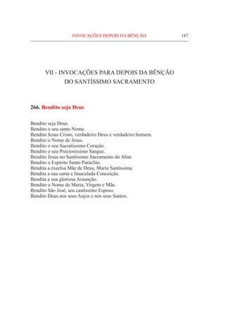 187
VII - InvocaçÕes para depois da bênção
do Santíssimo Sacramento
266. Bendito seja Deus
Bendito seja Deus.
Bendito o seu santo Nome.
Bendito Jesus Cristo, verdadeiro Deus e verdadeiro homem.
Bendito o Nome de Jesus.
Bendito o seu Sacratíssimo Coração.
Bendito o seu Preciosíssimo Sangue.
Bendito Jesus no Santíssimo Sacramento do Altar.
Bendito o Espírito Santo Paráclito.
Bendita a excelsa Mãe de Deus, Maria Santíssima.
Bendita a sua santa e Imaculada Conceição.
Bendita a sua gloriosa Assunção.
Bendito o Nome de Maria, Virgem e Mãe.
Bendito São José, seu castíssimo Esposo.
Bendito Deus nos seus Anjos e nos seus Santos.
INVOCAÇÕES DEPOIS DA BÊNÇÃO
 
