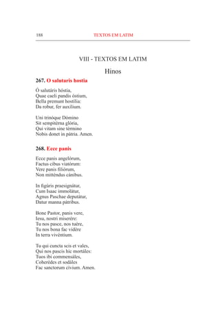 188	 TEXTOS EM LATIM
VIII - TEXTOS em latim
Hinos
267. O salutaris hostia
Ó salutáris hóstia,
Quae caeli pandis óstium,
Bella premunt hostília:
Da robur, fer auxílium.
Uni trinóque Dómino
Sit sempitérna glória,
Qui vitam sine término
Nobis donet in pátria. Amen.
268. Ecce panis
Ecce panis angelórum,
Factus cibus viatórum:
Vere panis filiórum,
Non mitténdus cánibus.
In figúris praesignátur,
Cum Isaac immolátur,
Agnus Paschae deputátur,
Datur manna pátribus.
Bone Pastor, panis vere,
Iesu, nostri miserére:
Tu nos pasce, nos tuére,
Tu nos bona fac vidére
In terra vivéntium.
Tu qui cuncta scis et vales,
Qui nos pascis hic mortáles:
Tuos ibi commensáles,
Coherédes et sodáles
Fac sanctorum cívium. Amen.
 