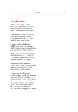 189
269. Adoro devote
Adóro devóte, latens véritas,
te qui sub his formis vere látitas:
tibi se cor meum totum súbicit,
quia te contémplans totum déficit.
Visus, gustus, tactus, in te fállitur;
sed solus audítus tute créditur.
Credo quidquid dixit Dei Filius:
nihil Veritátis verbo vérius.
In cruce latébat sola Déitas;
sed hic latet simul et humánitas.
Ambo tamen credens atque cónfitens
peto quod petívit latro páenitens.
Plagas, sicut Thomas, non intúeor;
meum tamen Deum te confíteor.
Fac me tibi semper magis crédere,
in te spem habére, te delígere.
Ó memoriále mortis Dómini,
Panis veram vitam praestans hómini,
praesta meae menti de te vívere,
et te semper illi dulce sápere.
Pie pelicáne, Iesu Dómine,
me immúndum munda tuo sánguine,
cuius una stilla salvum fácere
totum mundum posset omni scélere.
Iesu, quem velátum nunc aspício,
quanto fiet illud quod tam cúpio
ut, te revaláta cernens fácie,
visu sim beátus tuae glóriae? Amen.
HINOS
 