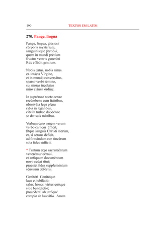 190	 TEXTOS EM LATIM
270. Pange, lingua
Pange, lingua, gloriosi
córporis mystérium,
sanguinisque pretiósi,
quem in mundi prétium
fructus ventris generósi
Rex effúdit géntium.
Nobis datus, nobis natus
ex intácta Vírgine,
et in mundo conversátus,
sparso verbi sémine,
sui moras incolátus
miro cláusit órdine.
In suprémae nocte cenae
recúmbens cum frátribus,
observáta lege plene
cibis in legálibus,
cibum turbae duodénae
se dat suis mánibus.
Verbum caro panem verum
verbo carnem éfficit,
fitque sanguis Christi merum,
et, si sensus déficit,
ad firmándum cor sincérum
sola fides súfficit.
* Tantum ergo sacraméntum
venerémur cérnui,
et antíquum documéntum
novo cedat rítui;
praestet fides suppleméntum
sénsuum deféctui.
Genitóri Genitóque
laus et iubilátio,
salus, honor, virtus quóque
sit e benedíctio;
procedénti ab utróque
compar sit laudátio. Amen.
 