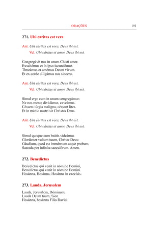 191
271. Ubi caritas est vera
Ant. Ubi cáritas est vera, Deus ibi est.
Vel. Ubi cáritas et amor, Deus ibi est.
Congregávit nos in unum Chisti amor.
Exsultémus et in ipso iucundémur.
Timeámus et amémus Deum vivum.
Et ex corde diligámus nos sincero.
Ant. Ubi cáritas est vera, Deus ibi est.
Vel. Ubi cáritas et amor, Deus ibi est.
Simul ergo cum in unum congregámur:
Ne nos mente dividámur, caveámus.
Céssent iúrgia maligna, céssent lites.
Et in médio nostri sit Christus Deus.
Ant. Ubi cáritas est vera, Deus ibi est.
Vel. Ubi cáritas et amor, Deus ibi est.
Simul quoque cum beátis videámus
Gloriánter vultum tuum, Christe Deus:
Gáudium, quod est imménsum atque probum,
Saecula per infiníta saeculórum. Amen.
272. Benedictus
Benedictus qui venit in nómine Domini,
Benedictus qui venit in nómine Domini.
Hosánna, Hosánna, Hosánna in excelsis.
273. Lauda, Jerusalem
Lauda, Jerusalém, Dóminum,
Lauda Deum tuum, Sion.
Hosánna, hosánna Filio David.
ORAÇÕES
 