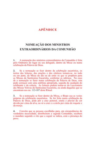 APÊNDICE
NOMEAÇÃO DOS MINISTROS
EXTRAORDINÁRIOS DA COMUNHÃO
1.	 A nomeação dos ministros extraordinários da Comunhão é feita
pelo Ordinário do lugar ou seu delegado, dentro da Missa ou numa
celebração da Palavra de Deus.
2.	 Se a nomeação se fizer dentro da celebração eucarística, os
textos das leituras, das orações e dos cânticos tomam-se, no todo
ou em parte, da Missa do dia ou de entre os que se propõem para
as Missas da Santíssima Eucaristia, conforme as rubricas. No caso
de a nomeação se fazer numa celebração da Palavra de Deus, esta
pode começar com uma antífona apropriada, seguida da saudação do
celebrante e da colecta. As leituras podem tomar-se do Leccionário
das Missas Votivas da Santíssima Eucaristia, ou ainda daquelas que se
encontram nos nn. 113-187 deste Ritual.
3.	 Se a nomeação se fizer dentro da Missa, o Bispo usa as vestes
próprias da celebração eucarística. Se for feita numa celebração da
Palavra de Deus, pode pôr a cruz peitoral, estola e pluvial da cor
devida por cima da alva, ou só a cruz e a estola por cima do roquete e
da murça.
4.	 Convém que as pessoas escolhidas para, em circunstâncias de
verdadeira necessidade, distribuírem a sagrada Comunhão, recebam
o mandato segundo o rito que a seguir se indica, com a presença do
povo.
 