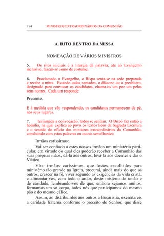 194	 MINISTROS EXTRAORDINÁRIOS DA COMUNHÃO
A. RITO DENTRO DA MISSA
NOMEAÇÃO DE VÁRIOS MINISTROS
5.	 Os ritos iniciais e a liturgia da palavra, até ao Evangelho
inclusive, fazem-se como de costume.
6.	Proclamado o Evangelho, o Bispo senta-se na sede preparada
e recebe a mitra. Estando todos sentados, o diácono ou o presbítero,
designado para convocar os candidatos, chama-os um por um pelos
seus nomes. Cada um responde:
Presente.
E à medida que vão respondendo, os candidatos permanecem de pé,
nos seus lugares.
7.	 Terminada a convocação, todos se sentam. O Bispo faz então a
homilia, na qual explica ao povo os textos lidos da Sagrada Escritura
e o sentido do ofício dos ministros extraordinários da Comunhão,
concluindo com estas palavras ou outras semelhantes:
	 Irmãos caríssimos:
	 Vai ser confiado a estes nossos irmãos um ministério parti-
cular, em virtude do qual eles poderão receber a Comunhão das
suas próprias mãos, dá-la aos outros, levá-la aos doentes e dar o
Viático.
	Vós, irmãos caríssimos, que fostes escolhidos para
ministério tão grande na Igreja, procurai, ainda mais do que os
outros, crescer na fé, viver segundo as exigências da vida cristã,
e alimentar-vos, com todo o ardor, deste mistério de união e
de caridade, lembrando-vos de que, embora sejamos muitos,
formamos um só corpo, todos nós que participamos do mesmo
pão e do mesmo cálice.
	 Assim, ao distribuirdes aos outros a Eucaristia, exercitareis
a caridade fraterna conforme o preceito do Senhor, que disse
 