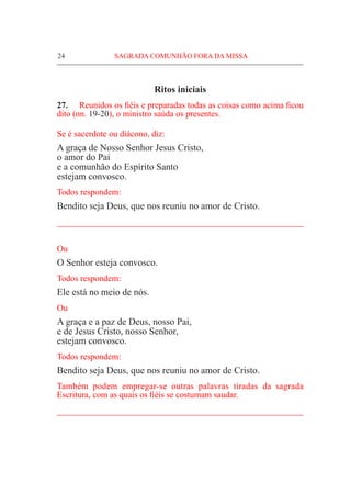 24	 SAGRADA COMUNHÃO FORA DA MISSA
Ritos iniciais
27.	 Reunidos os fiéis e preparadas todas as coisas como acima ficou
dito (nn. 19-20), o ministro saúda os presentes.
Se é sacerdote ou diácono, diz:
A graça de Nosso Senhor Jesus Cristo,
o amor do Pai
e a comunhão do Espírito Santo
estejam convosco.
Todos respondem:
Bendito seja Deus, que nos reuniu no amor de Cristo.
_____________________________________________________
Ou
O Senhor esteja convosco.
Todos respondem:
Ele está no meio de nós.
Ou
A graça e a paz de Deus, nosso Pai,
e de Jesus Cristo, nosso Senhor,
estejam convosco.
Todos respondem:
Bendito seja Deus, que nos reuniu no amor de Cristo.
Também podem empregar-se outras palavras tiradas da sagrada
Escritura, com as quais os fiéis se costumam saudar.
_____________________________________________________
 