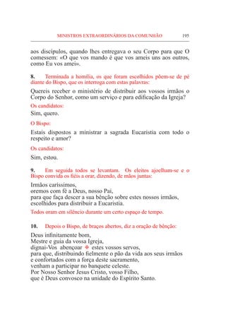 MINISTROS EXTRAORDINÁRIOS DA COMUNHÃO	 195
aos discípulos, quando lhes entregava o seu Corpo para que O
comessem: «O que vos mando é que vos ameis uns aos outros,
como Eu vos amei».
8.	 Terminada a homilia, os que foram escolhidos põem-se de pé
diante do Bispo, que os interroga com estas palavras:
Quereis receber o ministério de distribuir aos vossos irmãos o
Corpo do Senhor, como um serviço e para edificação da Igreja?
Os candidatos:
Sim, quero.
O Bispo:
Estais dispostos a ministrar a sagrada Eucaristia com todo o
respeito e amor?
Os candidatos:
Sim, estou.
9.	 Em seguida todos se levantam. Os eleitos ajoelham-se e o
Bispo convida os fiéis a orar, dizendo, de mãos juntas:
Irmãos caríssimos,
oremos com fé a Deus, nosso Pai,
para que faça descer a sua bênção sobre estes nossos irmãos,
escolhidos para distribuir a Eucaristia.
Todos oram em silêncio durante um certo espaço de tempo.
10.	 Depois o Bispo, de braços abertos, diz a oração de bênção:
Deus infinitamente bom,
Mestre e guia da vossa Igreja,
dignai-Vos abençoar @ estes vossos servos,
para que, distribuindo fielmente o pão da vida aos seus irmãos
e confortados com a força deste sacramento,
venham a participar no banquete celeste.
Por Nosso Senhor Jesus Cristo, vosso Filho,
que é Deus convosco na unidade do Espírito Santo.
 