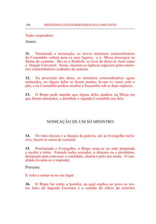 196	 MINISTROS EXTRAORDINÁRIOS DA COMUNHÃO
Todos respondem:
Amen.
11.	 Terminada a nomeação, os novos ministros extraordinários
da Comunhão voltam para os seus lugares, e a Missa prossegue na
forma do costume. Diz-se o Símbolo, se tiver de dizer-se, bem como
a Oração Universal. Nesta, inserem-se súplicas especiais pelos minis-
tros extraordinários acabados de nomear.
12.	 Na procissão dos dons, os ministros extraordinários agora
nomeados, ou alguns deles se forem muitos, levam os vasos com o
pão, e na Comunhão podem receber a Eucaristia sob as duas espécies.
13.	 O Bispo pode mandar que alguns deles ajudem, na Missa em
que foram nomeados, a distribuir a sagrada Comunhão aos fiéis.
NOMEAÇÃO DE UM SÓ MINISTRO
14.	 Os ritos iniciais e a liturgia da palavra, até ao Evangelho inclu-
sive, fazem-se como de costume.
15.	Proclamado o Evangelho, o Bispo senta-se na sede preparada
e recebe a mitra. Estando todos sentados, o diácono ou o presbítero,
designado para convocar o candidato, chama-o pelo seu nome. O can-
didato levanta-se e responde:
Presente.
E volta a sentar-se no seu lugar.
16.	 O Bispo faz então a homilia, na qual explica ao povo os tex-
tos lidos da Sagrada Escritura e o sentido do ofício do ministro
 