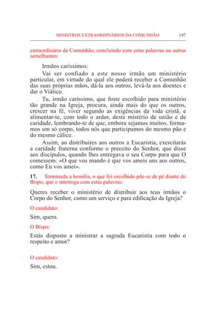 MINISTROS EXTRAORDINÁRIOS DA COMUNHÃO	 197
extraordinário da Comunhão, concluindo com estas palavras ou outras
semelhantes:
	 Irmãos caríssimos:
	Vai ser confiado a este nosso irmão um ministério
particular, em virtude do qual ele poderá receber a Comunhão
das suas próprias mãos, dá-la aos outros, levá-la aos doentes e
dar o Viático.
	 Tu, irmão caríssimo, que foste escolhido para ministério
tão grande na Igreja, procura, ainda mais do que os outros,
crescer na fé, viver segundo as exigências da vida cristã, e
alimentar-te, com todo o ardor, deste mistério de união e de
caridade, lembrando-te de que, embora sejamos muitos, forma-
mos um só corpo, todos nós que participamos do mesmo pão e
do mesmo cálice.
	 Assim, ao distribuires aos outros a Eucaristia, exercitarás
a caridade fraterna conforme o preceito do Senhor, que disse
aos discípulos, quando lhes entregava o seu Corpo para que O
comessem: «O que vos mando é que vos ameis uns aos outros,
como Eu vos amei».
17.	 Terminada a homilia, o que foi escolhido põe-se de pé diante do
Bispo, que o interroga com estas palavras:
Queres receber o ministério de distribuir aos teus irmãos o
Corpo do Senhor, como um serviço e para edificação da Igreja?
O candidato:
Sim, quero.
O Bispo:
Estás disposto a ministrar a sagrada Eucaristia com todo o
respeito e amor?
O candidato:
Sim, estou.
 