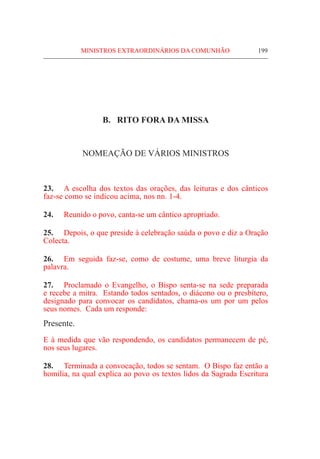 MINISTROS EXTRAORDINÁRIOS DA COMUNHÃO	 199
B. RITO FORA DA MISSA
NOMEAÇÃO DE VÁRIOS MINISTROS
23.	 A escolha dos textos das orações, das leituras e dos cânticos
faz-se como se indicou acima, nos nn. 1-4.
24.	 Reunido o povo, canta-se um cântico apropriado.
25.	 Depois, o que preside à celebração saúda o povo e diz a Oração
Colecta.
26.	 Em seguida faz-se, como de costume, uma breve liturgia da
palavra.
27.	Proclamado o Evangelho, o Bispo senta-se na sede preparada
e recebe a mitra. Estando todos sentados, o diácono ou o presbítero,
designado para convocar os candidatos, chama-os um por um pelos
seus nomes. Cada um responde:
Presente.
E à medida que vão respondendo, os candidatos permanecem de pé,
nos seus lugares.
28.	 Terminada a convocação, todos se sentam. O Bispo faz então a
homilia, na qual explica ao povo os textos lidos da Sagrada Escritura
 