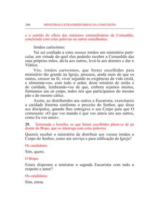 200	 MINISTROS EXTRAORDINÁRIOS DA COMUNHÃO
e o sentido do ofício dos ministros extraordinários da Comunhão,
concluindo com estas palavras ou outras semelhantes:
	 Irmãos caríssimos:
	 Vai ser confiado a estes nossos irmãos um ministério parti-
cular, em virtude do qual eles poderão receber a Comunhão das
suas próprias mãos, dá-la aos outros, levá-la aos doentes e dar o
Viático.
	Vós, irmãos caríssimos, que fostes escolhidos para
ministério tão grande na Igreja, procurai, ainda mais do que os
outros, crescer na fé, viver segundo as exigências da vida cristã,
e alimentar-vos, com todo o ardor, deste mistério de união e
de caridade, lembrando-vos de que, embora sejamos muitos,
formamos um só corpo, todos nós que participamos do mesmo
pão e do mesmo cálice.
	 Assim, ao distribuirdes aos outros a Eucaristia, exercitareis
a caridade fraterna conforme o preceito do Senhor, que disse
aos discípulos, quando lhes entregava o seu Corpo para que O
comessem: «O que vos mando é que vos ameis uns aos outros,
como Eu vos amei».
29.	 Terminada a homilia, os que foram escolhidos põem-se de pé
diante do Bispo, que os interroga com estas palavras:
Quereis receber o ministério de distribuir aos vossos irmãos o
Corpo do Senhor, como um serviço e para edificação da Igreja?
Os candidatos:
Sim, quero.
O Bispo:
Estais dispostos a ministrar a sagrada Eucaristia com todo o
respeito e amor?
Os candidatos:
Sim, estou.
 
