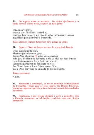 MINISTROS EXTRAORDINÁRIOS DA COMUNHÃO	 201
30.	 Em seguida todos se levantam. Os eleitos ajoelham-se e o
Bispo convida os fiéis a orar, dizendo, de mãos juntas:
Irmãos caríssimos,
oremos com fé a Deus, nosso Pai,
para que faça descer a sua bênção sobre estes nossos irmãos,
escolhidos para distribuir a Eucaristia.
Todos oram em silêncio durante um certo espaço de tempo.
31.	 Depois o Bispo, de braços abertos, diz a oração de bênção:
Deus infinitamente bom,
Mestre e guia da vossa Igreja,
dignai-Vos abençoar @ estes vossos servos,
para que, distribuindo fielmente o pão da vida aos seus irmãos
e confortados com a força deste sacramento,
venham a participar no banquete celeste.
Por Nosso Senhor Jesus Cristo, vosso Filho,
que é Deus convosco na unidade do Espírito Santo.
Todos respondem:
Amen.
32.	 Terminada a nomeação, os novos ministros extraordinários
da Comunhão voltam para os seus lugares. Na Oração Universal,
inserem-se súplicas especiais pelos ministros extraordinários acabados
de nomear.
33.	 Finalmente, o que preside abençoa o povo e despede-o com
a fórmula costumada. A celebração conclui-se com um cântico
apropriado.
 