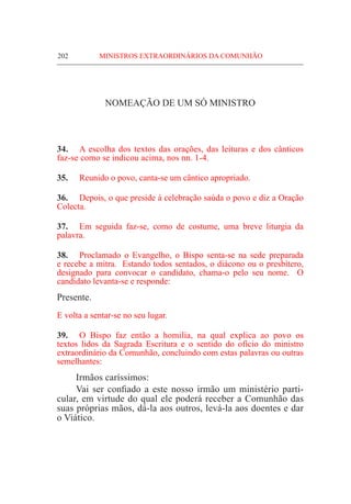 202	 MINISTROS EXTRAORDINÁRIOS DA COMUNHÃO
NOMEAÇÃO DE UM SÓ MINISTRO
34.	 A escolha dos textos das orações, das leituras e dos cânticos
faz-se como se indicou acima, nos nn. 1-4.
35.	 Reunido o povo, canta-se um cântico apropriado.
36.	 Depois, o que preside à celebração saúda o povo e diz a Oração
Colecta.
37.	 Em seguida faz-se, como de costume, uma breve liturgia da
palavra.
38.	Proclamado o Evangelho, o Bispo senta-se na sede preparada
e recebe a mitra. Estando todos sentados, o diácono ou o presbítero,
designado para convocar o candidato, chama-o pelo seu nome. O
candidato levanta-se e responde:
Presente.
E volta a sentar-se no seu lugar.
39.	 O Bispo faz então a homilia, na qual explica ao povo os
textos lidos da Sagrada Escritura e o sentido do ofício do ministro
extraordinário da Comunhão, concluindo com estas palavras ou outras
semelhantes:
	 Irmãos caríssimos:
	 Vai ser confiado a este nosso irmão um ministério parti-
cular, em virtude do qual ele poderá receber a Comunhão das
suas próprias mãos, dá-la aos outros, levá-la aos doentes e dar
o Viático.
 
