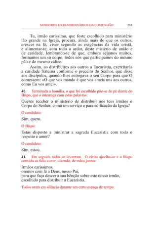 MINISTROS EXTRAORDINÁRIOS DA COMUNHÃO	 203
	 Tu, irmão caríssimo, que foste escolhido para ministério
tão grande na Igreja, procura, ainda mais do que os outros,
crescer na fé, viver segundo as exigências da vida cristã,
e alimentar-te, com todo o ardor, deste mistério de união e
de caridade, lembrando-te de que, embora sejamos muitos,
formamos um só corpo, todos nós que participamos do mesmo
pão e do mesmo cálice.
	 Assim, ao distribuires aos outros a Eucaristia, exercitarás
a caridade fraterna conforme o preceito do Senhor, que disse
aos discípulos, quando lhes entregava o seu Corpo para que O
comessem: «O que vos mando é que vos ameis uns aos outros,
como Eu vos amei».
40.	 Terminada a homilia, o que foi escolhido põe-se de pé diante do
Bispo, que o interroga com estas palavras:
Queres receber o ministério de distribuir aos teus irmãos o
Corpo do Senhor, como um serviço e para edificação da Igreja?
O candidato:
Sim, quero.
O Bispo:
Estás disposto a ministrar a sagrada Eucaristia com todo o
respeito e amor?
O candidato:
Sim, estou.
41.	 Em seguida todos se levantam. O eleito ajoelha-se e o Bispo
convida os fiéis a orar, dizendo, de mãos juntas:
Irmãos caríssimos,
oremos com fé a Deus, nosso Pai,
para que faça descer a sua bênção sobre este nosso irmão,
escolhido para distribuir a Eucaristia.
Todos oram em silêncio durante um certo espaço de tempo.
 