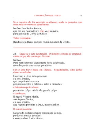 CELEBRAÇÃO MAIS LONGA	 25
Se o ministro não for sacerdote ou diácono, saúda os presentes com
estas palavras ou outras semelhantes:
Irmãos, bendizei o Senhor,
que em sua bondade nos (ou: vos) convida
para a mesa do Corpo de Cristo.
Todos respondem:
Bendito seja Deus, que nos reuniu no amor de Cristo.
_____________________________________________________
28.	 Segue-se o acto penitencial. O ministro convida ao arrependi-
mento os que vão comungar, dizendo:
Irmãos:
Para participarmos dignamente nesta celebração,
reconheçamos que somos pecadores.
Faz-se uma breve pausa em silêncio. Seguidamente, todos juntos
dizem a confissão:
Confesso a Deus todo-poderoso
e a vós, irmãos,
que pequei muitas vezes
por pensamentos e palavras, actos e omissões,
e batendo no peito, dizem:
por minha culpa, minha tão grande culpa.
e continuam:
E peço à Virgem Maria,
aos Anjos e Santos,
e a vós, irmãos,
que rogueis por mim a Deus, nosso Senhor.
O ministro conclui:
Deus todo-poderoso tenha compaixão de nós,
perdoe os nossos pecados
e nos conduza à vida eterna.
 