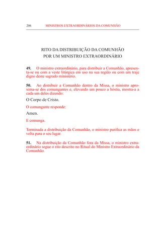 206	 MINISTROS EXTRAORDINÁRIOS DA COMUNHÃO
RITO DA DISTRIBUIÇÃO DA COMUNHÃO
POR UM MINISTRO EXTRAORDINÁRIO
49.	 O ministro extraordinário, para distribuir a Comunhão, apresen-
ta-se ou com a veste litúrgica em uso na sua região ou com um traje
digno deste sagrado ministério.
50.	 Ao distribuir a Comunhão dentro da Missa, o ministro apro-
xima-se dos comungantes e, elevando um pouco a hóstia, mostra-a a
cada um deles dizendo:
O Corpo de Cristo.
O comungante responde:
Amen.
E comunga.
Terminada a distribuição da Comunhão, o ministro purifica as mãos e
volta para o seu lugar.
51.	 Na distribuição da Comunhão fora da Missa, o ministro extra-
ordinário segue o rito descrito no Ritual do Ministro Extraordinário da
Comunhão.
 