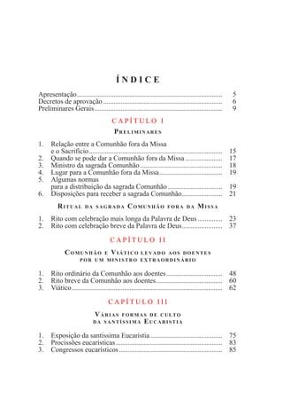 Í N D I C E
Apresentação....................................................................................	 5
Decretos de aprovação.....................................................................	 6
Preliminares Gerais..........................................................................	 9
C A P Í T U L O I
Preliminares
1.	 Relação entre a Comunhão fora da Missa
	 e o Sacrifício.............................................................................	 15
2.	 Quando se pode dar a Comunhão fora da Missa......................	 17
3.	 Ministro da sagrada Comunhão................................................	 18
4.	 Lugar para a Comunhão fora da Missa.....................................	 19
5.	 Algumas normas
	 para a distribuição da sagrada Comunhão................................	 19
6.	 Disposições para receber a sagrada Comunhão........................	 21
Ritual da sagrada Comunhão fora da Missa
1. 	 Rito com celebração mais longa da Palavra de Deus...............	 23
2.	 Rito com celebração breve da Palavra de Deus........................	 37
C A P Í T U L O I I
Comunhão e Viático levado aos doentes
por um ministro extraordinário
1.	 Rito ordinário da Comunhão aos doentes.................................	 48
2.	 Rito breve da Comunhão aos doentes.......................................	 60
3.	Viático.......................................................................................	 62
C A P Í T U L O I I I
Várias formas de culto
da santíssima Eucaristia
1.	 Exposição da santíssima Eucaristia..........................................	 75
2.	Procissões eucarísticas..............................................................	 83
3.	 Congressos eucarísticos............................................................	 85
 