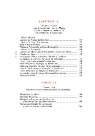 C A P Í T U L O I V
Textos vários
para a Comunhão fora da Missa
e para a adoração e procissão
do Santíssimo Sacramento
1.	 Leituras bíblicas
	 Leituras do Antigo Testamento.................................................	 87
	 Leituras do Novo Testamento...................................................	 92
	 Salmos Responsoriais...............................................................	 97
	 Aleluia e Aclamação antes do Evangelho.................................	 102
	 Leituras do Evangelho..............................................................	 103
2.	 Leituras da Missa votiva do Sagrado Coração de Jesus...........	 113
3.	 Oração dos fiéis.........................................................................	 133
4.	 Invocações, Hinos, Antífonas, Salmos e Cânticos
	 Invocações e Louvores no início da exposição.........................	 139
	 Hinos para a adoração do Santíssimo.......................................	 140
	 Antífonas para a adoração do Santíssimo.................................	 154
	 Salmos e Cânticos bíblicos para a adoração.............................	 155
	 Outros Cânticos para a adoração do Santíssimo.......................	 175
	 Hinos para antes da bênção do Santíssimo...............................	 182
	 Invocações para depois da bênção do Santíssimo....................	 187
	 Textos em latim.........................................................................	 188
	
A PÊ N D I C E
Nomeação
dos ministros extraordinários da Comunhão
	 Rito dentro da Missa.................................................................	 194
	 Rito fora da Missa.....................................................................	 199
	 Rito para a designar ocasionalmente
		 um ministro da sagrada Comunhão.....................................	 205
	 Rito da distribuição da Comunhão
		 por um ministro extraordinário............................................	 206
	
 