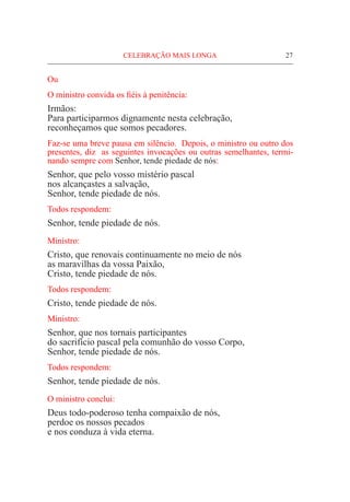 CELEBRAÇÃO MAIS LONGA	 27
Ou
O ministro convida os fiéis à penitência:
Irmãos:
Para participarmos dignamente nesta celebração,
reconheçamos que somos pecadores.
Faz-se uma breve pausa em silêncio. Depois, o ministro ou outro dos
presentes, diz as seguintes invocações ou outras semelhantes, termi-
nando sempre com Senhor, tende piedade de nós:
Senhor, que pelo vosso mistério pascal
nos alcançastes a salvação,
Senhor, tende piedade de nós.
Todos respondem:
Senhor, tende piedade de nós.
Ministro:
Cristo, que renovais continuamente no meio de nós
as maravilhas da vossa Paixão,
Cristo, tende piedade de nós.
Todos respondem:
Cristo, tende piedade de nós.
Ministro:
Senhor, que nos tornais participantes
do sacrifício pascal pela comunhão do vosso Corpo,
Senhor, tende piedade de nós.
Todos respondem:
Senhor, tende piedade de nós.
O ministro conclui:
Deus todo-poderoso tenha compaixão de nós,
perdoe os nossos pecados
e nos conduza à vida eterna.
 