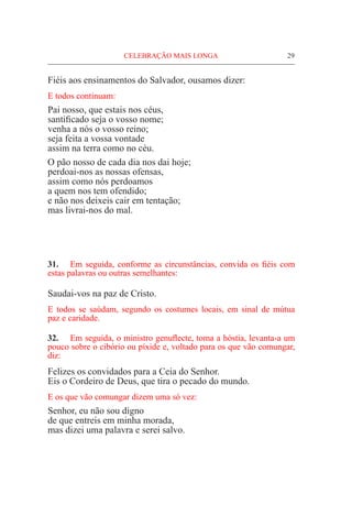 CELEBRAÇÃO MAIS LONGA	 29
Fiéis aos ensinamentos do Salvador, ousamos dizer:
E todos continuam:
Pai nosso, que estais nos céus,
santificado seja o vosso nome;
venha a nós o vosso reino;
seja feita a vossa vontade
assim na terra como no céu.
O pão nosso de cada dia nos dai hoje;
perdoai-nos as nossas ofensas,
assim como nós perdoamos
a quem nos tem ofendido;
e não nos deixeis cair em tentação;
mas livrai-nos do mal.
31.	 Em seguida, conforme as circunstâncias, convida os fiéis com
estas palavras ou outras semelhantes:
Saudai-vos na paz de Cristo.
E todos se saúdam, segundo os costumes locais, em sinal de mútua
paz e caridade.
32.	 Em seguida, o ministro genuflecte, toma a hóstia, levanta-a um
pouco sobre o cibório ou píxide e, voltado para os que vão comungar,
diz:
Felizes os convidados para a Ceia do Senhor.
Eis o Cordeiro de Deus, que tira o pecado do mundo.
E os que vão comungar dizem uma só vez:
Senhor, eu não sou digno
de que entreis em minha morada,
mas dizei uma palavra e serei salvo.
 