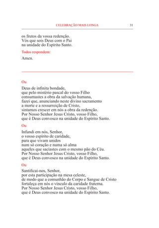 CELEBRAÇÃO MAIS LONGA	 31
os frutos da vossa redenção.
Vós que sois Deus com o Pai
na unidade do Espírito Santo.
Todos respondem:
Amen.
_____________________________________________________
Ou
Deus de infinita bondade,
que pelo mistério pascal do vosso Filho
consumastes a obra da salvação humana,
fazei que, anunciando neste divino sacramento
a morte e a ressurreição de Cristo,
sintamos crescer em nós a obra da redenção.
Por Nosso Senhor Jesus Cristo, vosso Filho,
que é Deus convosco na unidade do Espírito Santo.
Ou
Infundi em nós, Senhor,
o vosso espírito de caridade,
para que vivam unidos
num só coração e numa só alma
aqueles que saciastes com o mesmo pão do Céu.
Por Nosso Senhor Jesus Cristo, vosso Filho,
que é Deus convosco na unidade do Espírito Santo.
Ou
Santificai-nos, Senhor,
por esta participação na mesa celeste,
de modo que a comunhão do Corpo e Sangue de Cristo
fortaleça em nós o vínculo da caridade fraterna.
Por Nosso Senhor Jesus Cristo, vosso Filho,
que é Deus convosco na unidade do Espírito Santo.
 