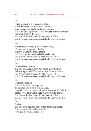 32	 SAGRADA COMUNHÃO FORA DA MISSA
Ou
Saciados com o alimento espiritual,
humildemente Vos pedimos, Senhor,
que, pela participação neste sacramento,
nos ensineis a apreciar com sabedoria os bens da terra
e a amar os bens do Céu.
Por Nosso Senhor Jesus Cristo, vosso Filho,
que é Deus convosco na unidade do Espírito Santo.
Ou
Alimentados nestes gloriosos mistérios,
nós Vos damos graças, Senhor,
porque, vivendo ainda na terra,
nos fazeis participantes dos bens do Céu.
Por Nosso Senhor Jesus Cristo, vosso Filho,
que é Deus convosco na unidade do Espírito Santo.
Ou
Deus todo-poderoso,
que nos alimentais com os vossos sacramentos,
dai-nos a graça de Vos servir com uma vida santa.
Por Nosso Senhor Jesus Cristo, vosso Filho,
que é Deus convosco na unidade do Espírito Santo.
Ou
Deus de bondade
que nos fizestes participantes
do mesmo pão e do mesmo cálice,
concedei que, unidos na alegria e no amor de Cristo,
dêmos fruto abundante para a salvação do mundo.
Por Nosso Senhor Jesus Cristo, vosso Filho,
que é Deus convosco na unidade do Espírito Santo.
Ou
Senhor,
que nos alimentastes com o pão da mesa celeste,
fazei que esta fonte de caridade
fortaleça os nossos corações
 