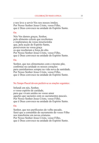 CELEBRAÇÃO MAIS LONGA	 33
e nos leve a servir-Vos nos nossos irmãos.		
Por Nosso Senhor Jesus Cristo, vosso Filho,
que é Deus convosco na unidade do Espírito Santo.
Ou
Nós Vos damos graças, Senhor,
pelo alimento celeste que recebemos
e imploramos da vossa misericórdia			
que, pela acção do Espírito Santo,
perseverem na vossa graça
os que receberam a força do alto.
Por Nosso Senhor Jesus Cristo, vosso Filho,
que é Deus convosco na unidade do Espírito Santo.
Ou
Senhor, que nos alimentastes com o mesmo pão,
confirmai na caridade os nossos corações
para caminharmos sempre na vida nova da santidade.
Por Nosso Senhor Jesus Cristo, vosso Filho,
que é Deus convosco na unidade do Espírito Santo.
No Tempo Pascal devem preferir-se as orações seguintes:
Infundi em nós, Senhor,
o vosso espírito de caridade,
para que vivam unidos no vosso amor
aqueles que saciastes com os sacramentos pascais.
Por Nosso Senhor Jesus Cristo, vosso Filho,
que é Deus convosco na unidade do Espírito Santo.
Ou
Senhor, que nos purificastes do velho pecado,
fazei que a comunhão do sacramento do vosso Filho
nos transforme em novas criaturas.			
Por Nosso Senhor Jesus Cristo, vosso Filho,
que é Deus convosco na unidade do Espírito Santo.
 