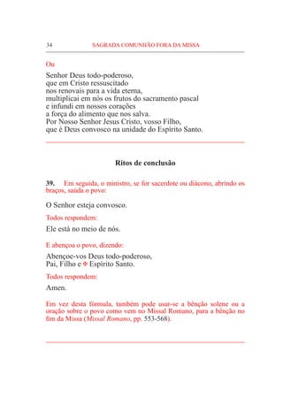 34	 SAGRADA COMUNHÃO FORA DA MISSA
Ou
Senhor Deus todo-poderoso,
que em Cristo ressuscitado
nos renovais para a vida eterna,
multiplicai em nós os frutos do sacramento pascal
e infundi em nossos corações
a força do alimento que nos salva.
Por Nosso Senhor Jesus Cristo, vosso Filho,
que é Deus convosco na unidade do Espírito Santo.
_____________________________________________________
Ritos de conclusão
39.	 Em seguida, o ministro, se for sacerdote ou diácono, abrindo os
braços, saúda o povo:
O Senhor esteja convosco.
Todos respondem:
Ele está no meio de nós.
E abençoa o povo, dizendo:
Abençoe-vos Deus todo-poderoso,
Pai, Filho e @ Espírito Santo.
Todos respondem:
Amen.
Em vez desta fórmula, também pode usar-se a bênção solene ou a
oração sobre o povo como vem no Missal Romano, para a bênção no
fim da Missa (Missal Romano, pp. 553-568).
_____________________________________________________
 