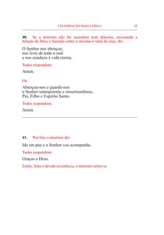 CELEBRAÇÃO MAIS LONGA	 35
40.	 Se o ministro não for sacerdote nem diácono, invocando a
bênção de Deus e fazendo sobre si mesmo o sinal da cruz, diz:
O Senhor nos abençoe,
nos livre de todo o mal
e nos conduza à vida eterna.
Todos respondem:
Amen.
Ou
Abençoe-nos e guarde-nos
o Senhor omnipotente e misericordioso,
Pai, Filho e Espírito Santo.
Todos respondem:
Amen.
_____________________________________________________
41.	 Por fim, o ministro diz:
Ide em paz e o Senhor vos acompanhe.
Todos respondem:
Graças a Deus.
Então, feita a devida reverência, o ministro retira-se.
 