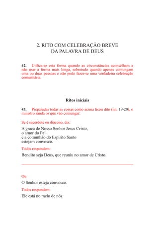 2. RITO COM CELEBRAÇÃO BREVE
DA PALAVRA DE DEUS
42.	 Utiliza-se esta forma quando as circunstâncias aconselham a
não usar a forma mais longa, sobretudo quando apenas comungam
uma ou duas pessoas e não pode fazer-se uma verdadeira celebração
comunitária.
Ritos iniciais
43.	 Preparadas todas as coisas como acima ficou dito (nn. 19-20), o
ministro saúda os que vão comungar:
Se é sacerdote ou diácono, diz:
A graça de Nosso Senhor Jesus Cristo,
o amor do Pai
e a comunhão do Espírito Santo
estejam convosco.
Todos respondem:
Bendito seja Deus, que reuniu no amor de Cristo.
_____________________________________________________
Ou
O Senhor esteja convosco.
Todos respondem:
Ele está no meio de nós.
 