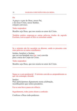 38	 SAGRADA COMUNHÃO FORA DA MISSA
Ou
A graça e a paz de Deus, nosso Pai,
e de Jesus Cristo, nosso Senhor,
estejam convosco.
Todos respondem:
Bendito seja Deus, que nos reuniu no amor de Cristo.
Também podem empregar-se outras palavras tiradas da sagrada
Escritura, com as quais os fiéis se costumam saudar.
_____________________________________________________
Se o ministro não for sacerdote ou diácono, saúda os presentes com
estas palavras ou outras semelhantes:
Irmãos, bendizei o Senhor,
que em sua bondade nos (ou: vos) convida
para a mesa do Corpo de Cristo.
Todos respondem:
Bendito seja Deus, que nos reuniu no amor de Cristo.
_____________________________________________________
Segue-se o acto penitencial. O ministro convida ao arrependimento os
que vão comungar, dizendo:
Irmãos:
Para participarmos dignamente nesta celebração,
reconheçamos que somos pecadores.
Faz-se uma breve pausa em silêncio.
Seguidamente, todos juntos dizem a confissão:
Confesso a Deus todo-poderoso
 