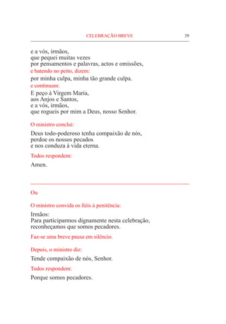 CELEBRAÇÃO BREVE	 39
e a vós, irmãos,
que pequei muitas vezes
por pensamentos e palavras, actos e omissões,
e batendo no peito, dizem:
por minha culpa, minha tão grande culpa.
e continuam:
E peço à Virgem Maria,
aos Anjos e Santos,
e a vós, irmãos,
que rogueis por mim a Deus, nosso Senhor.
O ministro conclui:
Deus todo-poderoso tenha compaixão de nós,
perdoe os nossos pecados
e nos conduza à vida eterna.
Todos respondem:
Amen.
_____________________________________________________
Ou
O ministro convida os fiéis à penitência:
Irmãos:
Para participarmos dignamente nesta celebração,
reconheçamos que somos pecadores.
Faz-se uma breve pausa em silêncio.
Depois, o ministro diz:
Tende compaixão de nós, Senhor.
Todos respondem:
Porque somos pecadores.
 