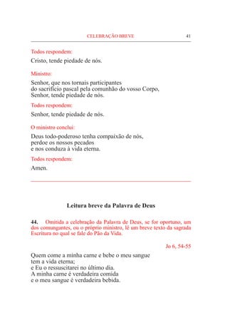 CELEBRAÇÃO BREVE	 41
Todos respondem:
Cristo, tende piedade de nós.
Ministro:
Senhor, que nos tornais participantes
do sacrifício pascal pela comunhão do vosso Corpo,
Senhor, tende piedade de nós.
Todos respondem:
Senhor, tende piedade de nós.
O ministro conclui:
Deus todo-poderoso tenha compaixão de nós,
perdoe os nossos pecados
e nos conduza à vida eterna.
Todos respondem:
Amen.
_____________________________________________________
Leitura breve da Palavra de Deus
44.	 Omitida a celebração da Palavra de Deus, se for oportuno, um
dos comungantes, ou o próprio ministro, lê um breve texto da sagrada
Escritura no qual se fale do Pão da Vida.
Jo 6, 54-55
Quem come a minha carne e bebe o meu sangue
tem a vida eterna;
e Eu o ressuscitarei no último dia.
A minha carne é verdadeira comida
e o meu sangue é verdadeira bebida.
 