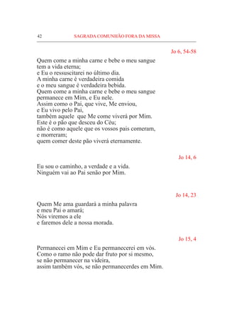 42	 SAGRADA COMUNHÃO FORA DA MISSA
Jo 6, 54-58
Quem come a minha carne e bebe o meu sangue
tem a vida eterna;
e Eu o ressuscitarei no último dia.
A minha carne é verdadeira comida
e o meu sangue é verdadeira bebida.
Quem come a minha carne e bebe o meu sangue
permanece em Mim, e Eu nele.
Assim como o Pai, que vive, Me enviou,
e Eu vivo pelo Pai,
também aquele que Me come viverá por Mim.
Este é o pão que desceu do Céu;
não é como aquele que os vossos pais comeram,
e morreram;
quem comer deste pão viverá eternamente.
Jo 14, 6
Eu sou o caminho, a verdade e a vida.
Ninguém vai ao Pai senão por Mim. 	
	
	
Jo 14, 23
Quem Me ama guardará a minha palavra
e meu Pai o amará;					
Nós viremos a ele
e faremos dele a nossa morada.
Jo 15, 4
Permanecei em Mim e Eu permanecerei em vós.
Como o ramo não pode dar fruto por si mesmo,
se não permanecer na videira,
assim também vós, se não permanecerdes em Mim.
 
