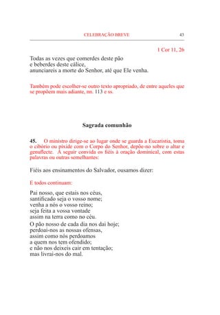 CELEBRAÇÃO BREVE	 43
1 Cor 11, 26
Todas as vezes que comerdes deste pão
e beberdes deste cálice,
anunciareis a morte do Senhor, até que Ele venha.
Também pode escolher-se outro texto apropriado, de entre aqueles que
se propõem mais adiante, nn. 113 e ss.
Sagrada comunhão
45.	 O ministro dirige-se ao lugar onde se guarda a Eucaristia, toma
o cibório ou píxide com o Corpo do Senhor, depõe-no sobre o altar e
genuflecte. A seguir convida os fiéis à oração dominical, com estas
palavras ou outras semelhantes:
Fiéis aos ensinamentos do Salvador, ousamos dizer:
E todos continuam:
Pai nosso, que estais nos céus,
santificado seja o vosso nome;
venha a nós o vosso reino;
seja feita a vossa vontade
assim na terra como no céu.
O pão nosso de cada dia nos dai hoje;
perdoai-nos as nossas ofensas,
assim como nós perdoamos
a quem nos tem ofendido;
e não nos deixeis cair em tentação;
mas livrai-nos do mal.
 