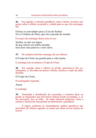44	 SAGRADA COMUNHÃO FORA DA MISSA
46.	 Em seguida, o ministro genuflecte, toma a hóstia, levanta-a um
pouco sobre o cibório ou píxide e, voltado para os que vão comungar,
diz:
Felizes os convidados para a Ceia do Senhor.
Eis o Cordeiro de Deus, que tira o pecado do mundo.
E os que vão comungar dizem uma só vez:
Senhor, eu não sou digno
de que entreis em minha morada,
mas dizei uma palavra e serei salvo.
47.	 Se o próprio ministro comunga, diz em silêncio:
O Corpo de Cristo me guarde para a vida eterna.
E comunga com reverência o Corpo de Cristo.
48.	 Em seguida, toma o cibório ou píxide, aproxima-se dos co-
mungantes, e, elevando um pouco a hóstia, mostra-a a cada um deles
dizendo:
O Corpo de Cristo.
O comungante responde:
Amen.
E comunga.
49.	 Terminada a distribuição da comunhão, o ministro deita na
píxide os fragmentos que porventura tenham ficado na bandeja, e, se
for necessário, lava as mãos. Se ainda sobrarem partículas, torna a
colocar o Santíssimo Sacramento no tabernáculo e genuflecte.
	 A seguir, conforme as circunstâncias, podem guardar-se uns
momentos de silêncio sagrado, ou cantar um salmo ou um cântico de
louvor.
 