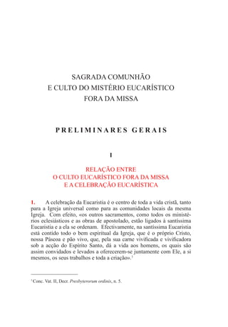 SAGRADA COMUNHÃO
E CULTO DO MISTÉRIO EUCARÍSTICO
FORA DA MISSA
P R E L I M I N A R E S G E R A I S
I
RELAÇÃO ENTRE
O CULTO EUCARÍSTICO FORA DA MISSA
E A CELEBRAÇÃO EUCARÍSTICA
1.	 A celebração da Eucaristia é o centro de toda a vida cristã, tanto
para a Igreja universal como para as comunidades locais da mesma
Igreja. Com efeito, «os outros sacramentos, como todos os ministé-
rios eclesiásticos e as obras de apostolado, estão ligados à santíssima
Eucaristia e a ela se ordenam. Efectivamente, na santíssima Eucaristia
está contido todo o bem espiritual da Igreja, que é o próprio Cristo,
nossa Páscoa e pão vivo, que, pela sua carne vivificada e vivificadora
sob a acção do Espírito Santo, dá a vida aos homens, os quais são
assim convidados e levados a oferecerem-se juntamente com Ele, a si
mesmos, os seus trabalhos e toda a criação».1
1
Conc. Vat. II, Decr. Presbyterorum ordinis, n. 5.
 