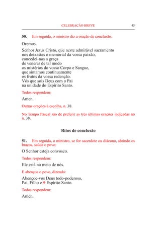 CELEBRAÇÃO BREVE	 45
50.	 Em seguida, o ministro diz a oração de conclusão:
Oremos.
Senhor Jesus Cristo, que neste admirável sacramento
nos deixastes o memorial da vossa paixão,
concedei-nos a graça
de venerar de tal modo
os mistérios do vosso Corpo e Sangue,
que sintamos continuamente
os frutos da vossa redenção.
Vós que sois Deus com o Pai
na unidade do Espírito Santo.
Todos respondem:
Amen.
Outras orações à escolha, n. 38.
No Tempo Pascal são de preferir as três últimas orações indicadas no
n. 38.
Ritos de conclusão
51. 	 Em seguida, o ministro, se for sacerdote ou diácono, abrindo os
braços, saúda o povo:
O Senhor esteja convosco.
Todos respondem:
Ele está no meio de nós.
E abençoa o povo, dizendo:
Abençoe-vos Deus todo-poderoso,
Pai, Filho e @ Espírito Santo.
Todos respondem:
Amen.
 
