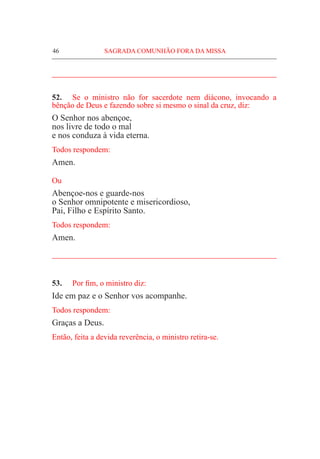 46	 SAGRADA COMUNHÃO FORA DA MISSA
_____________________________________________________
52.	 Se o ministro não for sacerdote nem diácono, invocando a
bênção de Deus e fazendo sobre si mesmo o sinal da cruz, diz:
O Senhor nos abençoe,
nos livre de todo o mal
e nos conduza à vida eterna.
Todos respondem:
Amen.
Ou
Abençoe-nos e guarde-nos
o Senhor omnipotente e misericordioso,
Pai, Filho e Espírito Santo.
Todos respondem:
Amen.
_____________________________________________________
53.	 Por fim, o ministro diz:
Ide em paz e o Senhor vos acompanhe.
Todos respondem:
Graças a Deus.
Então, feita a devida reverência, o ministro retira-se.
 