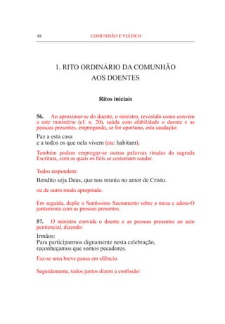 48	 COMUNHÃO E VIÁTICO
1. RITO ORDINÁRIO DA COMUNHÃO
AOS DOENTES
Ritos iniciais
56.	 Ao aproximar-se do doente, o ministro, revestido como convém
a este ministério (cf. n. 20), saúda com afabilidade o doente e as
pessoas presentes, empregando, se for oportuno, esta saudação:
Paz a esta casa
e a todos os que nela vivem (ou: habitam).
Também podem empregar-se outras palavras tiradas da sagrada
Escritura, com as quais os fiéis se costumam saudar.
Todos respondem:
Bendito seja Deus, que nos reuniu no amor de Cristo.
ou de outro modo apropriado.
Em seguida, depõe o Santíssimo Sacramento sobre a mesa e adora-O
juntamente com as pessoas presentes.
57.	 O ministro convida o doente e as pessoas presentes ao acto
penitencial, dizendo:
Irmãos:
Para participarmos dignamente nesta celebração,
reconheçamos que somos pecadores.
Faz-se uma breve pausa em silêncio.
Seguidamente, todos juntos dizem a confissão:
 