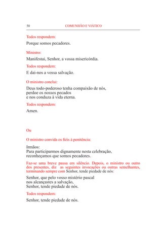 50	 COMUNHÃO E VIÁTICO
Todos respondem:
Porque somos pecadores.
Ministro:
Manifestai, Senhor, a vossa misericórdia.
Todos respondem:
E dai-nos a vossa salvação.
O ministro conclui:
Deus todo-poderoso tenha compaixão de nós,
perdoe os nossos pecados
e nos conduza à vida eterna.
Todos respondem:
Amen.
Ou
O ministro convida os fiéis à penitência:
Irmãos:
Para participarmos dignamente nesta celebração,
reconheçamos que somos pecadores.
Faz-se uma breve pausa em silêncio. Depois, o ministro ou outro
dos presentes, diz as seguintes invocações ou outras semelhantes,
terminando sempre com Senhor, tende piedade de nós:
Senhor, que pelo vosso mistério pascal
nos alcançastes a salvação,
Senhor, tende piedade de nós.
Todos respondem:
Senhor, tende piedade de nós.
 