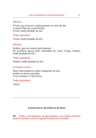POR UM MINISTRO EXTRAORDINÁRIO	 51
Ministro:
Cristo, que renovais continuamente no meio de nós
as maravilhas da vossa Paixão,
Cristo, tende piedade de nós.
Todos respondem:
Cristo, tende piedade de nós.
Ministro:
Senhor, que nos tornais participantes
do sacrifício pascal pela comunhão do vosso Corpo, Senhor,
tende piedade de nós.
Todos respondem:
Senhor, tende piedade de nós.
O ministro conclui:
Deus todo-poderoso tenha compaixão de nós,
perdoe os nossos pecados
e nos conduza à vida eterna.
Todos respondem:
Amen.
____________________________________________________
Leitura breve da Palavra de Deus
58.	 Então, se for oportuno, um dos presentes, ou o próprio ministro,
pode ler um breve texto da sagrada Escritura, por exemplo:
 