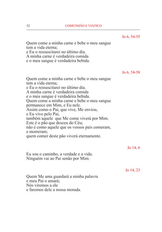 52	 COMUNHÃO E VIÁTICO
Jo 6, 54-55
Quem come a minha carne e bebe o meu sangue
tem a vida eterna;
e Eu o ressuscitarei no último dia.
A minha carne é verdadeira comida
e o meu sangue é verdadeira bebida.
Jo 6, 54-58
Quem come a minha carne e bebe o meu sangue
tem a vida eterna;
e Eu o ressuscitarei no último dia.
A minha carne é verdadeira comida
e o meu sangue é verdadeira bebida.
Quem come a minha carne e bebe o meu sangue
permanece em Mim, e Eu nele.
Assim como o Pai, que vive, Me enviou,
e Eu vivo pelo Pai,
também aquele que Me come viverá por Mim.
Este é o pão que desceu do Céu;
não é como aquele que os vossos pais comeram,
e morreram;
quem comer deste pão viverá eternamente.
Jo 14, 6
Eu sou o caminho, a verdade e a vida.
Ninguém vai ao Pai senão por Mim. 		
	
Jo 14, 23
Quem Me ama guardará a minha palavra
e meu Pai o amará;					
Nós viremos a ele
e faremos dele a nossa morada.
 