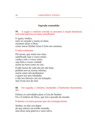 54	 COMUNHÃO E VIÁTICO
Sagrada comunhão
59.	 A seguir, o ministro convida os presentes à oração dominical,
com estas palavras ou outras semelhantes:
E agora, irmãos,
num só coração e numa só alma,
ousamos dizer a Deus
como nosso Senhor Jesus Cristo nos ensinou:
E todos continuam:
Pai nosso, que estais nos céus,
santificado seja o vosso nome;
venha a nós o vosso reino;
seja feita a vossa vontade
assim na terra como no céu.
O pão nosso de cada dia nos dai hoje;
perdoai-nos as nossas ofensas,
assim como nós perdoamos
a quem nos tem ofendido;
e não nos deixeis cair em tentação;
mas livrai-nos do mal.
60.	 Em seguida, o ministro, mostrando o Santíssimo Sacramento,
diz:
Felizes os convidados para a Ceia do Senhor.
Eis o Cordeiro de Deus, que tira o pecado do mundo.
O doente e as outras pessoas que vão comungar dizem:
Senhor, eu não sou digno
de que entreis em minha morada,
mas dizei uma palavra e serei salvo.
 