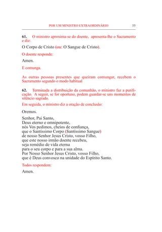 POR UM MINISTRO EXTRAORDINÁRIO	 55
61.	 O ministro aproxima-se do doente, apresenta-lhe o Sacramento
e diz:
O Corpo de Cristo (ou: O Sangue de Cristo).
O doente responde:
Amen.
E comunga.
As outras pessoas presentes que queiram comungar, recebem o
Sacramento segundo o modo habitual
62.	 Terminada a distribuição da comunhão, o ministro faz a purifi-
cação. A seguir, se for oportuno, podem guardar-se uns momentos de
silêncio sagrado.
Em seguida, o ministro diz a oração de conclusão:
Oremos.
Senhor, Pai Santo,
Deus eterno e omnipotente,
nós Vos pedimos, cheios de confiança,
que o Santíssimo Corpo (Santíssimo Sangue)
de nosso Senhor Jesus Cristo, vosso Filho,
que este nosso irmão doente recebeu,
seja remédio de vida eterna
para o seu corpo e para a sua alma.
Por Nosso Senhor Jesus Cristo, vosso Filho,
que é Deus convosco na unidade do Espírito Santo.
Todos respondem:
Amen.
 